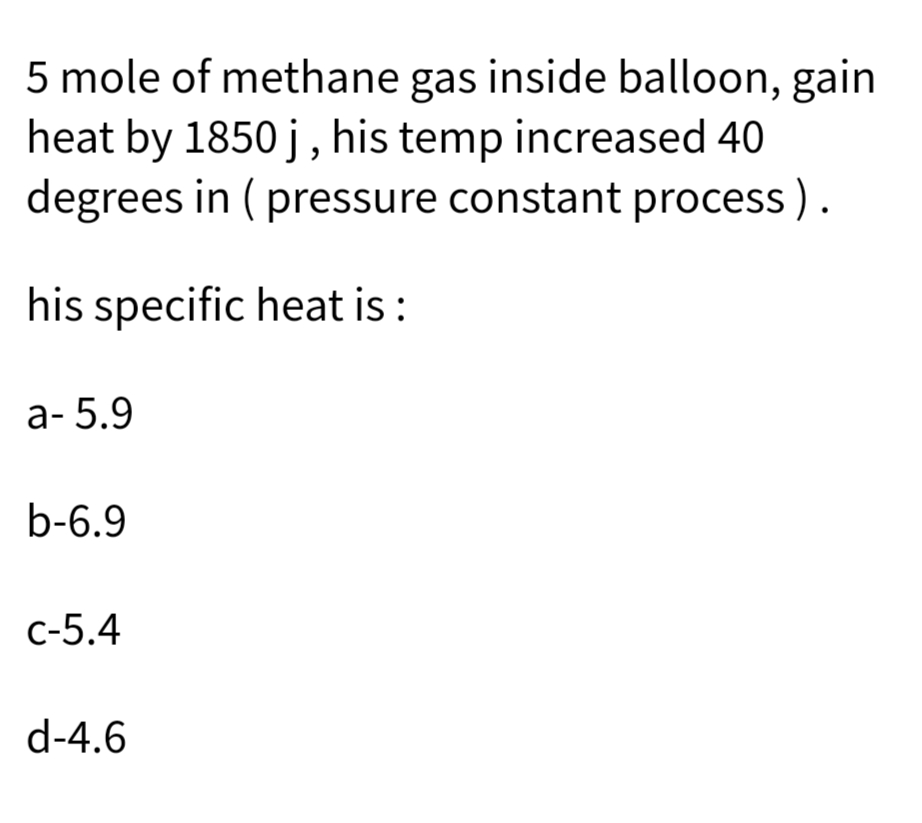 5 mole of methane gas inside balloon, gain
heat by 1850 j, his temp increased 40
degrees in ( pressure constant process ).
his specific heat is :
а- 5.9
b-6.9
с-5.4
d-4.6
