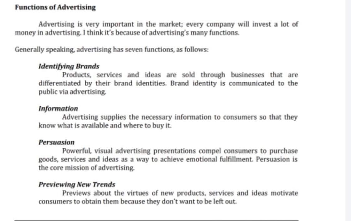 Functions of Advertising
Advertising is very important in the market; every company will invest a lot of
money in advertising. I think it's because of advertising's many functions.
Generally speaking, advertising has seven functions, as follows:
Identifying Brands
Products, services and ideas are sold through businesses that are
differentiated by their brand identities. Brand identity is communicated to the
public via advertising.
Information
Advertising supplies the necessary information to consumers so that they
know what is available and where to buy it.
Persuasion
Powerful, visual advertising presentations compel consumers to purchase
goods, services and ideas as a way to achieve emotional fulfillment. Persuasion is
the core mission of advertising.
Previewing New Trends
Previews about the virtues of new products, services and ideas motivate
consumers to obtain them because they don't want to be left out.