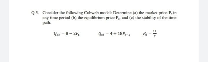 Q.5. Consider the following Cobweb model: Determine (a) the market price P. in
any time period (b) the equilibrium price P., and (c) the stability of the time
path.
Qat = 8 – 2P,
Qst = 4+ 18P-1
Po ==
