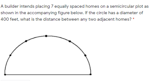 A builder intends placing 7 equally spaced homes on a semicircular plot as
shown in the accompanying figure below. If the circle has a diameter of
400 feet, what is the distance between any two adjacent homes? *
