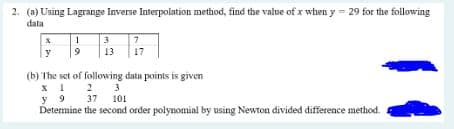 2. (a) Using Lagrange Inverse Interpolation method, find the value of x when y= 29 for the following
data
y
1
9
3
7
13 17
(b) The set of following data points is given
2
3
X1
y 9
37 101
Determine the second order polynomial by using Newton divided difference method.
