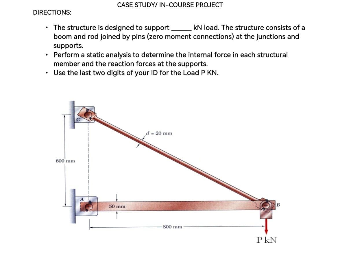 DIRECTIONS:
●
The structure is designed to support
kN load. The structure consists of a
boom and rod joined by pins (zero moment connections) at the junctions and
supports.
Perform a static analysis to determine the internal force in each structural
member and the reaction forces at the supports.
• Use the last two digits of your ID for the Load P KN.
CASE STUDY/ IN-COURSE PROJECT
600 mm
50 mm
d = 20 mm
800 mm
B
PKN