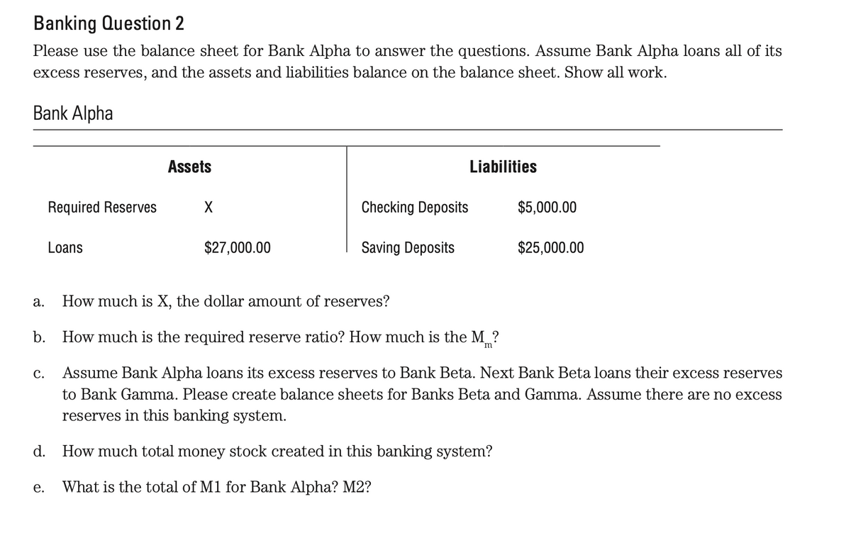 Banking Question 2
Please use the balance sheet for Bank Alpha to answer the questions. Assume Bank Alpha loans all of its
excess reserves, and the assets and liabilities balance on the balance sheet. Show all work.
Bank Alpha
a.
Required Reserves
C.
Loans
e.
Assets
X
$27,000.00
How much is X, the dollar amount of reserves?
b. How much is the required reserve ratio? How much is the M?
m
Checking Deposits
Saving Deposits
Liabilities
$5,000.00
Assume Bank Alpha loans its excess reserves to Bank Beta. Next Bank Beta loans their excess reserves
to Bank Gamma. Please create balance sheets for Banks Beta and Gamma. Assume there are no excess
reserves in this banking system.
d. How much total money stock created in this banking system?
What is the total of M1 for Bank Alpha? M2?
$25,000.00