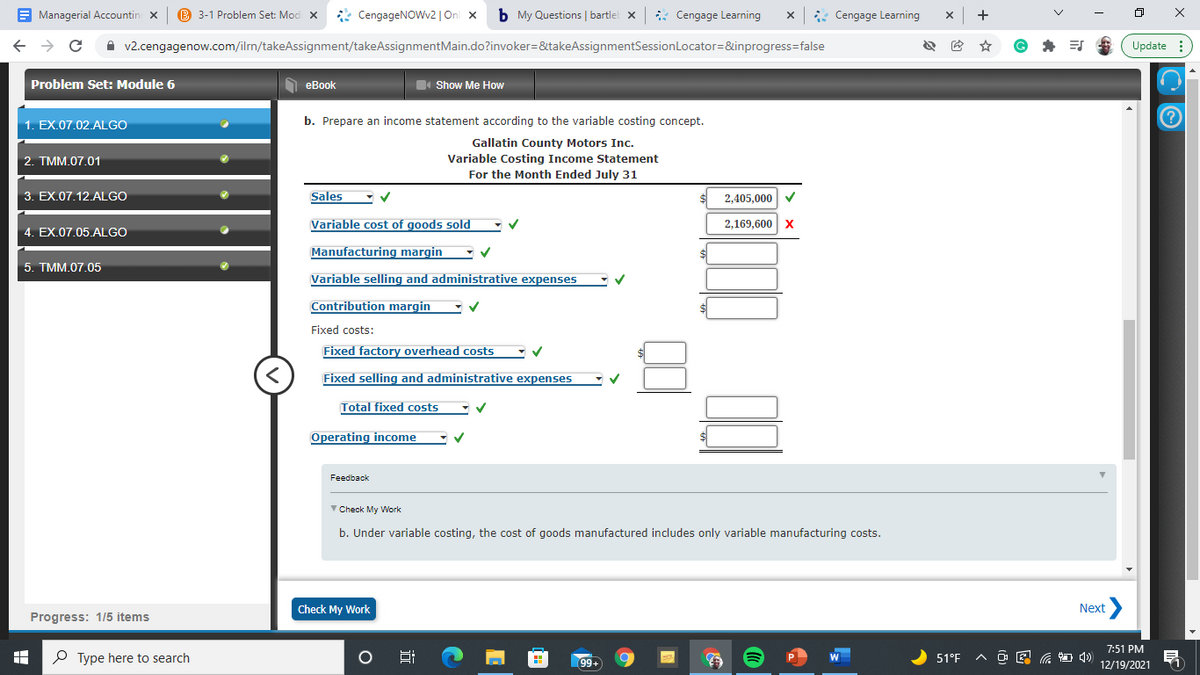 E Managerial Accountin x
B 3-1 Problem Set: Mod X
* CengageNOWv2 |On x
b My Questions | bartlel x
* Cengage Learning
x: Cengage Learning
x +
A v2.cengagenow.com/ilrn/takeAssignment/takeAssignmentMain.do?invoker=&takeAssignmentSessionLocator=&inprogress=false
Update :
Problem Set: Module 6
O eBook
Show Me How
1. EX.07.02.ALGO
b. Prepare an income statement according to the variable costing concept.
Gallatin County Motors Inc.
2. TMM.07.01
Variable Costing Income Statement
For the Month Ended July 31
1
3. EX.07.12.ALGO
Sales
2,405,000 V
Variable cost of goods sold
2,169,600 x
4. EX.07.05.ALGO
Manufacturing margin
5. TMM.07.05
Variable selling and administrative expenses
Contribution margin
Fixed costs:
Fixed factory overhead costs
Fixed selling and administrative expenses
Total fixed costs
Operating income
Feedback
V Check My Work
b. Under variable costing, the cost of goods manufactured includes only variable manufacturing costs.
Check My Work
Next >
Progress: 1/5 items
7:51 PM
P Type here to search
99
+
W
51°F
12/19/2021

