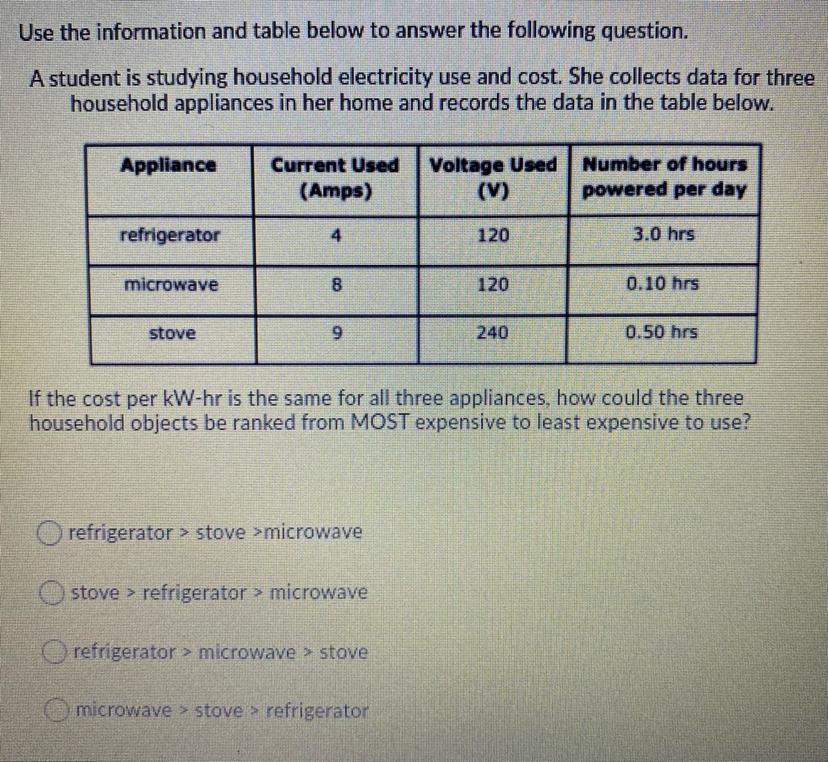 Use the information and table below to answer the following question.
A student is studying household electricity use and cost. She collects data for three
household appliances in her home and records the data in the table below.
Voltage Used | Number of hours
(V)
Appliance
Current Used
(Amps)
powered per day
refrigerator
4
120
3.0 hrs
microwave
120
0.10 hrs
stove
6.
240
0.50 hrs
If the cost per kW-hr is the same for all three appliances, how could the three
household objects be ranked from MOST expensive to least expensive to use?
refrigerator stove >microwave
stove refrigerator > microwave
refrigerator>microwave > stove
6)microwave stove refrigerator
8.
