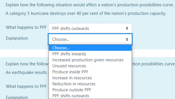 Explain how the following situation would affect a nation's production possibilities curve.
A category 5 hurricane destroys over 40 per cent of the nation's production capacity.
What happens to PPF PPF shifts outwards
Choose...
Choose...
PPF shifts inwards
Increased production given resources
Unused resources
Produce inside PPF
Increase in resources
Reduction in resources
Produce outside PPF
PPF shifts outwards
Explanation
Explain how the follow
An earthquake results
What happens to PPF
Explanation
ction possibilities curve