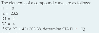 The elements of a compound curve are as follows:
11 = 18
12 = 23.5
D1 = 2
D2 = 4
If STA PT = 42+205.88, determine STA PI. *
