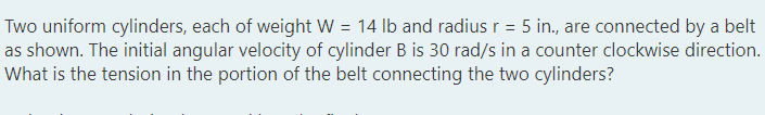 Two uniform cylinders, each of weight W = 14 lb and radius r = 5 in., are connected by a belt
as shown. The initial angular velocity of cylinder B is 30 rad/s in a counter clockwise direction.
What is the tension in the portion of the belt connecting the two cylinders?
