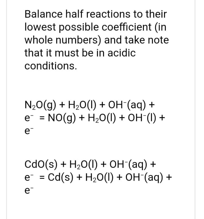 Balance half reactions to their
lowest possible coefficient (in
whole numbers) and take note
that it must be in acidic
conditions.
NO(g) + H2O(l) + OH-(aq) +
e = NO(g) + H₂O(1) + OH-(1) +
e
Cdo(s) + H₂O(l) + OH-(aq) +
e¯ = Cd(s) + H₂O(l) + OH-(aq) +
e