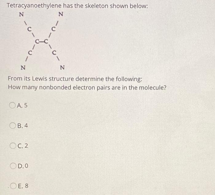 Tetracyanoethylene has the skeleton shown below:
N
N
1
с
1
N
OA. 5
B. 4
OC. 2
N
From its Lewis structure determine the following:
How many nonbonded electron pairs are in the molecule?
OD.O
·U
E. 8
1
1
с
1