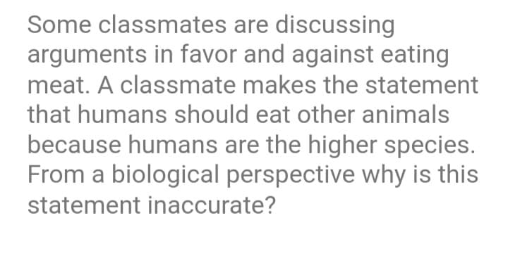 Some classmates are discussing
arguments in favor and against eating
meat. A classmate makes the statement
that humans should eat other animals
because humans are the higher species.
From a biological perspective why is this
statement inaccurate?