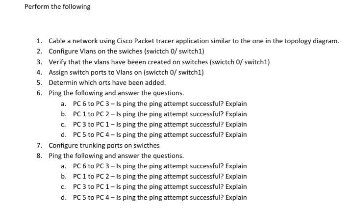 Perform the following
1. Cable a network using Cisco Packet tracer application similar to the one in the topology diagram.
2. Configure Vlans on the swiches (swictch 0/ switch1)
3. Verify that the vlans have beeen created on switches (swictch 0/ switch1)
4. Assign switch ports to Vlans on (swictch 0/ switch1)
5. Determin which orts have been added.
6. Ping the following and answer the questions.
a. PC 6 to PC 3- Is ping the ping attempt successful? Explain
b. PC 1 to PC 2- Is ping the ping attempt successful? Explain
c. PC 3 to PC 1- Is ping the ping attempt successful? Explain
d. PC 5 to PC 4- Is ping the ping attempt successful? Explain
7. Configure trunking ports on swicthes
8. Ping the following and answer the questions.
a. PC 6 to PC 3- Is ping the ping attempt successful? Explain
b. PC 1 to PC 2- Is ping the ping attempt successful? Explain
c. PC 3 to PC 1- Is ping the ping attempt successful? Explain
d. PC 5 to PC 4- Is ping the ping attempt successful? Explain
