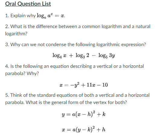 Oral Question List
1. Explain why loga a² = x.
2. What is the difference between a common logarithm and a natural
logarithm?
3. Why can we not condense the following logarithmic expression?
log, x + log; 2 – log, 3y
4. Is the following an equation describing a vertical or a horizontal
parabola? Why?
x = -y? + 11x – 10
5. Think of the standard equations of both a vertical and a horizontal
parabola. What is the general form of the vertex for both?
y = a(x – h)² + k
x = a(y – k)? +h
