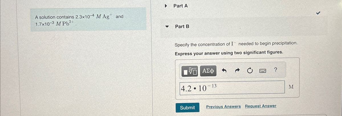 Part A
A solution contains 2.3x10-4 M Ag+ and
1.7x10-3 M Pb2+
Part B
Specify the concentration of I needed to begin precipitation.
Express your answer using two significant figures.
ΜΕ ΑΣΦ
0
?
4.2.10
- 13
Submit
Previous Answers Request Answer
M