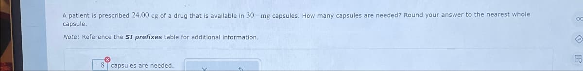 A patient is prescribed 24.00 cg of a drug that is available in 30-mg capsules. How many capsules are needed? Round your answer to the nearest whole
capsule.
Note: Reference the SI prefixes table for additional information.
-8 capsules are needed..
6
OC
B