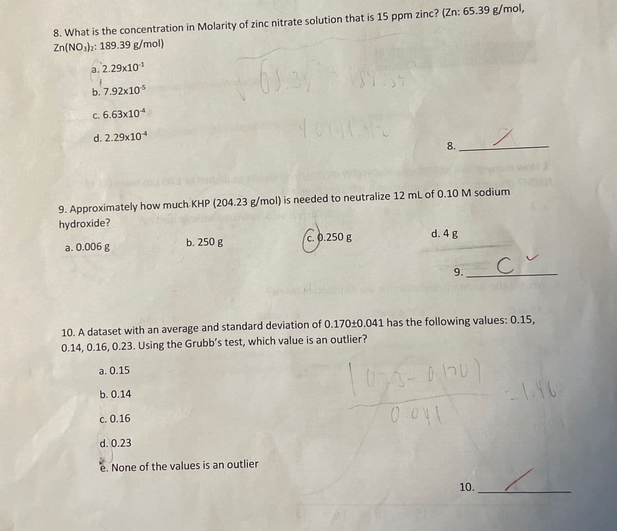 8. What is the concentration in Molarity of zinc nitrate solution that is 15 ppm zinc? (Zn: 65.39 g/mol,
Zn(NO3)2: 189.39 g/mol)
a. 2.29x10-1
b. 7.92x10-5
c. 6.63x104
d. 2.29x10-4
89:35
40141.4-0
8.
9. Approximately how much KHP (204.23 g/mol) is needed to neutralize 12 mL of 0.10 M sodium
hydroxide?
a. 0.006 g
b. 250 g
C.250
c. 0.250 g
d. 4 g
9.
C~
10. A dataset with an average and standard deviation of 0.170±0.041 has the following values: 0.15,
0.14, 0.16, 0.23. Using the Grubb's test, which value is an outlier?
a. 0.15
b. 0.14
c. 0.16
0.75-0.170
0.041
-1.46
d. 0.23
e. None of the values is an outlier
10.