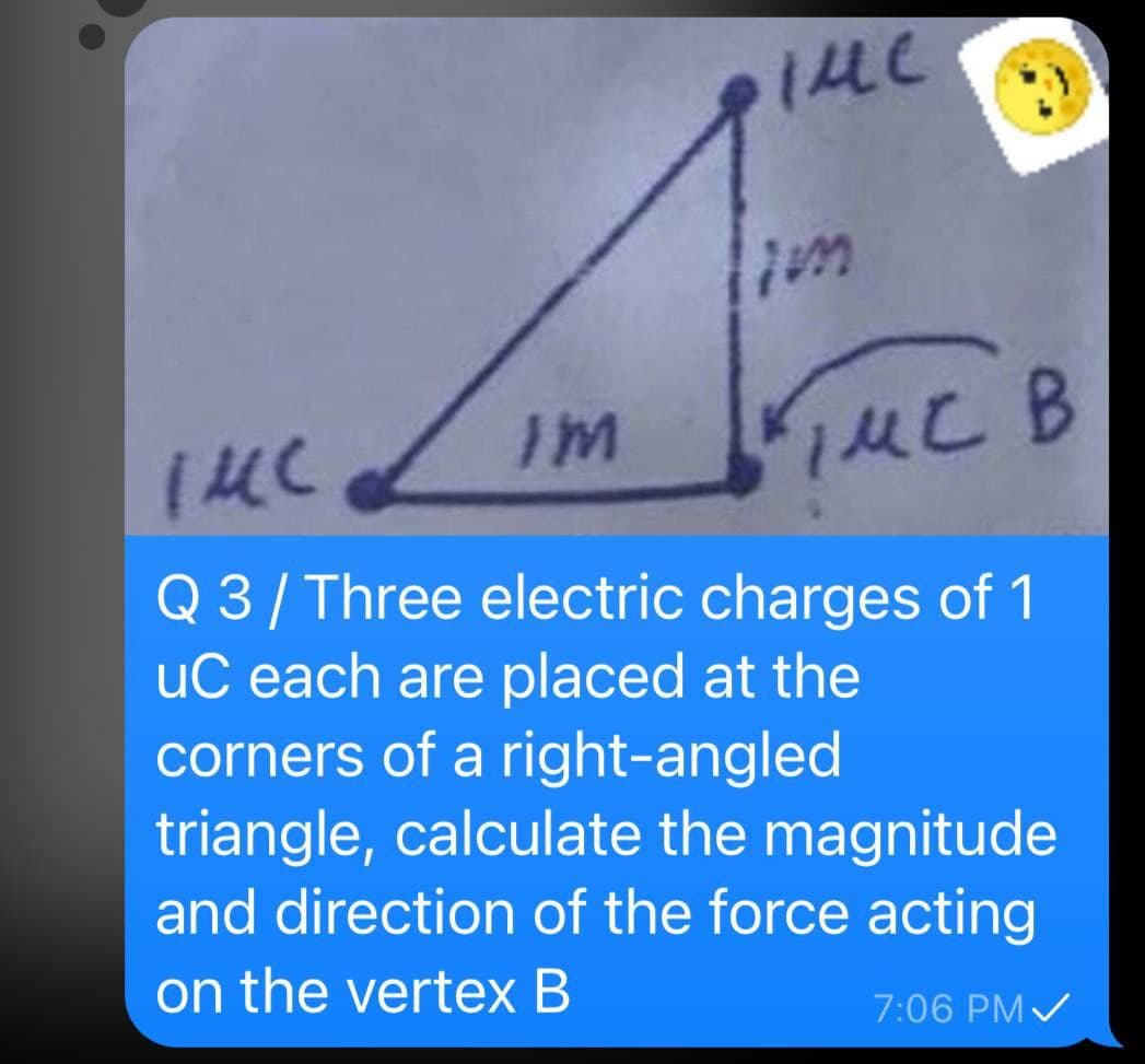 lim
פ )תו'
Q 3/ Three electric charges of 1
uC each are placed at the
corners of a right-angled
triangle, calculate the magnitude
and direction of the force acting
on the vertex B
7:06 PM/
