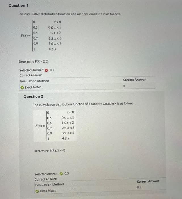 Question 1
The cumulative distribution function of a random varaible X is as follows.
[0
F(x)=
0.5
0.6
0.7
0.9
x<0
0<x<l
1≤x<2
2<x<3
3≤x<4
45X
Determine P(X = 2.5)
Selected Answer: 0.1
Correct Answer:
Evaluation Method
Exact Match
F(x)=
Question 2
The cumulative distribution function of a random varaible X is as follows.
0.5
0.6
0.7
0.9
1
x<0
0<x<1
15x<2
2<x<3
3≤x<4
45x
Determine P(2 sX<4)
Correct Answer
0
Selected Answer: 0.3
Correct Answer:
Evaluation Method
Exact Match
Correct Answer
0.3