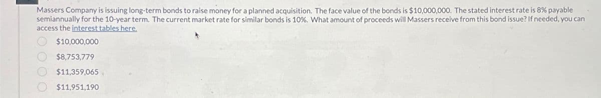 Massers Company is issuing long-term bonds to raise money for a planned acquisition. The face value of the bonds is $10,000,000. The stated interest rate is 8% payable
semiannually for the 10-year term. The current market rate for similar bonds is 10%. What amount of proceeds will Massers receive from this bond issue? If needed, you can
access the interest tables here.
$10,000,000
$8,753,779
$11,359,065
$11,951,190