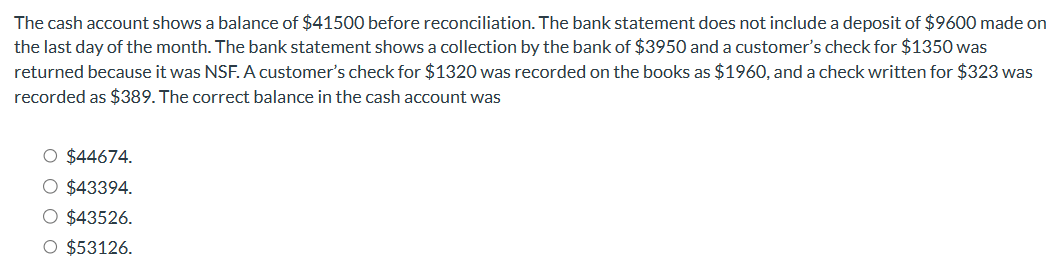 The cash account shows a balance of $41500 before reconciliation. The bank statement does not include a deposit of $9600 made on
the last day of the month. The bank statement shows a collection by the bank of $3950 and a customer's check for $1350 was
returned because it was NSF. A customer's check for $1320 was recorded on the books as $1960, and a check written for $323 was
recorded as $389. The correct balance in the cash account was
O $44674.
O $43394.
O $43526.
O $53126.