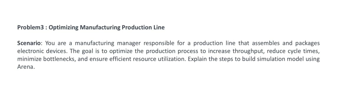 Problem3: Optimizing Manufacturing Production Line
Scenario: You are a manufacturing manager responsible for a production line that assembles and packages
electronic devices. The goal is to optimize the production process to increase throughput, reduce cycle times,
minimize bottlenecks, and ensure efficient resource utilization. Explain the steps to build simulation model using
Arena.