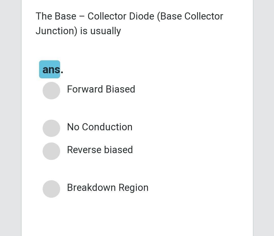 The Base - Collector Diode (Base Collector
Junction) is usually
ans.
Forward Biased
No Conduction
Reverse biased
Breakdown Region