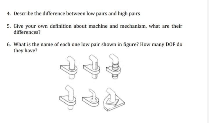 4. Describe the difference between low pairs and high pairs
5. Give your own definition about machine and mechanism, what are their
differences?
6. What is the name of each one low pair shown in figure? How many DOF do
they have?

