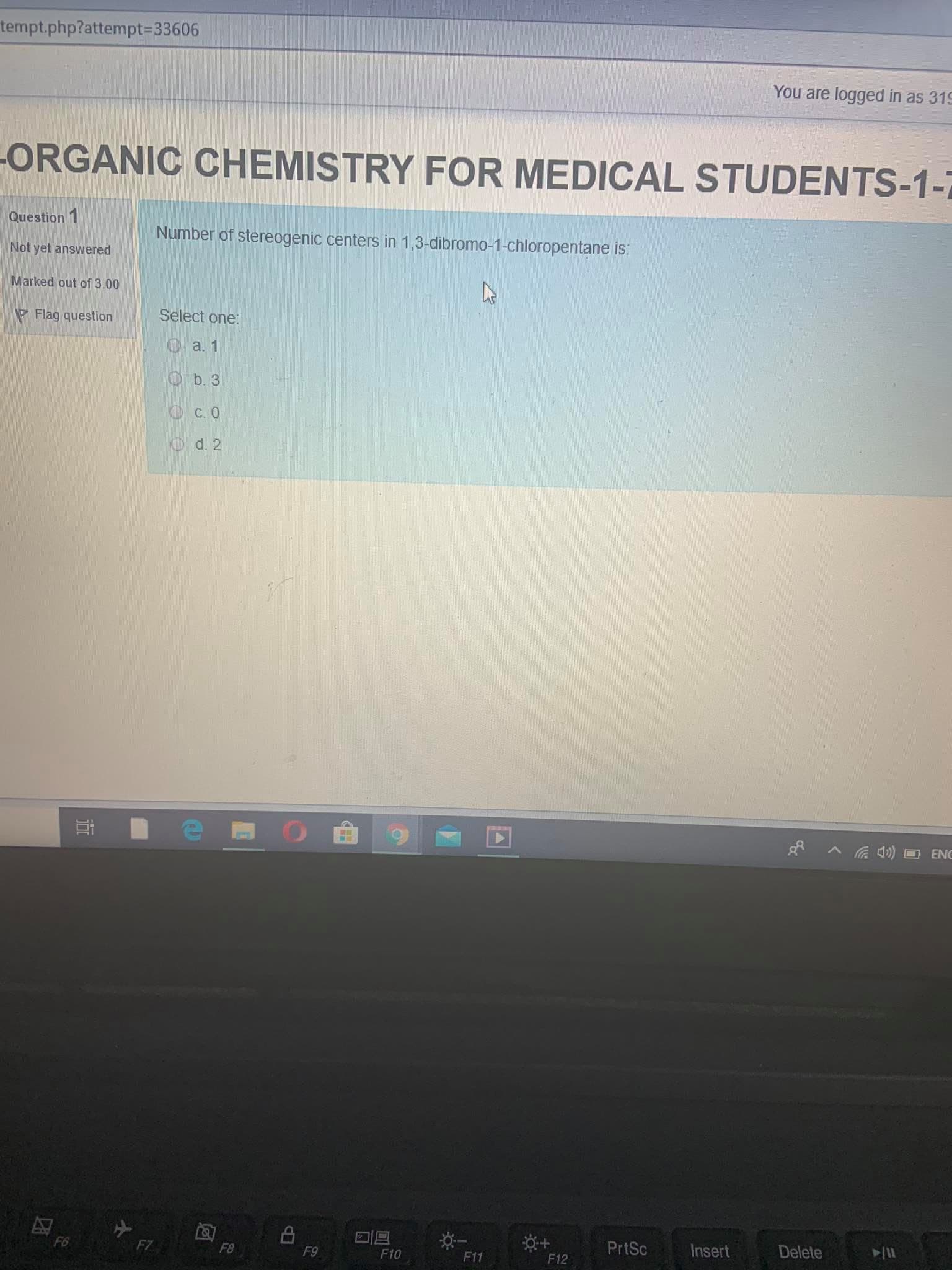tempt.php?attempt%3D33606
You are logged in as 319
-ORGANIC CHEMISTRY FOR MEDICAL STUDENTS-1-7
Question 1
Number of stereogenic centers in 1,3-dibromo-1-chloropentane is:
Not yet answered
Marked out of 3.00
V Flag question
Select one:
a. 1
b. 3
O c. 0
d. 2
G 4) O ENC
F6
F7
F8
PrtSc
Insert
Delete
F9
F10
F11
F12
