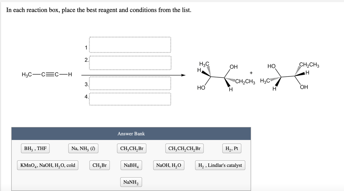 In each reaction box, place the best reagent and conditions from the list.
1
2.
H3C
ОН
НО
CH,CH3
+
H3C-C=C–H
"CH2CH3 H3C"
H.
НО
H
ОН
4.
Answer Bank
ВН, , THF
Na, NH3 (1)
CH,CH, Br
CH, CH, CH,Br
H2, Pt
KMnOд, NaOH, H,О, cold
CH,Br
NaBH4
NaOH, H,O
H, , Lindlar's catalyst
4>
NaNH,
....
........*.. .*
