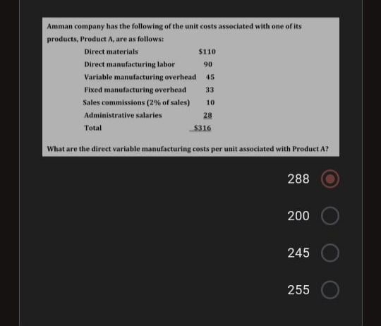 Amman company has the following of the unit costs associated with one of its
products, Product A, are as follows:
Direct materials
$110
Direct manufacturing labor
90
Variable manufacturing overhead
45
Fixed manufacturing overhead
33
Sales commissions (2% of sales)
10
Administrative salaries
28
Total
S316
What are the direct variable manufacturing costs per unit associated with Product A?
288
200
245
255
