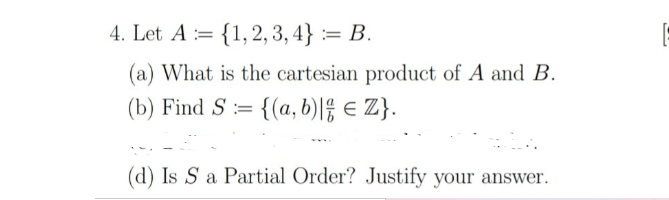 4. Let A := {1, 2, 3, 4} := B.
(a) What is the cartesian product of A and B.
(b) Find S := {(a, b)|f € Z}.
(d) Is S a Partial Order? Justify your answer.
