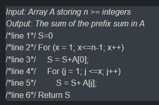 Input: Array A storing n >= integers
Output: The sum of the prefix sum in A
*line 1*/ S=0
*line 2*/ For (x = 1; x<=n-1; x++)
*line 3*/ S= S+A[0];
*line 4*/ For (j = 1; j <=x; j++)
S= S+ A[j];
*line 5*/
*line 6*/ Return S
