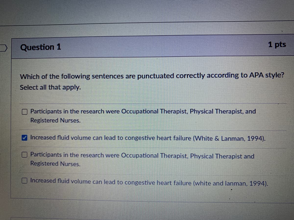 Question 1
1 pts
Which of the following sentences are punctuated correctly according to APA style?
Select all that apply.
Participants in the research were Occupational Therapist, Physical Therapist, and
Registered Nurses.
Increased fluid volume can lead to congestive heart failure (White & Lanman, 1994).
Participants in the research were Occupational Therapist, Physical Therapist and
Registered Nurses.
Increased fluid volume can lead to congestive heart failure (white and lanman, 1994).