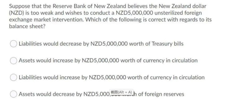 Suppose that the Reserve Bank of New Zealand believes the New Zealand dollar
(NZD) is too weak and wishes to conduct a NZD5,000,000 unsterilized foreign
exchange market intervention. Which of the following is correct with regards to its
balance sheet?
Liabilities would decrease by NZD5,000,000 worth of Treasury bills
Assets would increase by NZD5,000,000 worth of currency in circulation
Liabilities would increase by NZD5,000,000 worth of currency in circulation
Assets would decrease by NZD5,000,AIE Ah of foreign reserves
