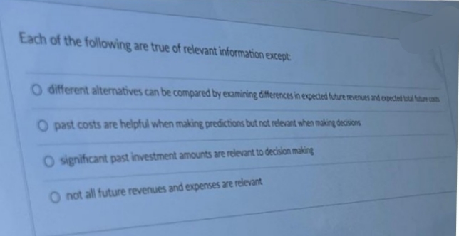 Each of the following are true of relevant information except
O different alternatives can be compared by examining đifferences in expected future revernues and expected ta cas
O past costs are helpful when making predictions but not relevant when making decisions
O significant past investment amounts are relevant to decision making
O not all future revenues and expenses are relevant
