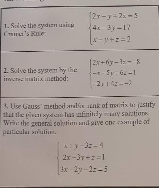 2x- y+2z =5
1. Solve the system using
4x-3y 17
Cramer's Rule:
x-y+z=2
2x+6y-3z=-8
2. Solve the system by the
inverse matrix method:
-x-5y+6z=1
|-2y+4z=-2
3. Use Gauss' method and/or rank of matrix to justify
that the given system has infinitely many
Write the general solution and give one example of
particular solution.
solutions.
x+y-3z=4
2x-3y+z=1
3x-2y-2z=5
