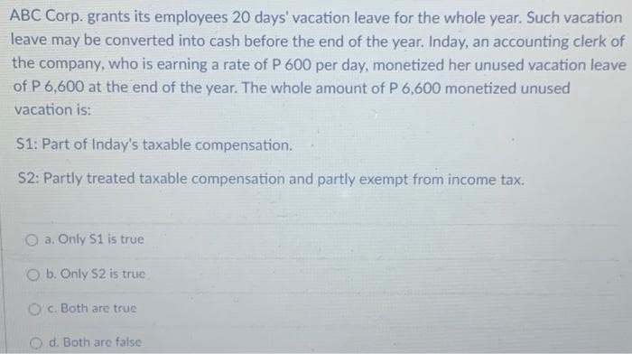 ABC Corp. grants its employees 20 days' vacation leave for the whole year. Such vacation
leave may be converted into cash before the end of the year. Inday, an accounting clerk of
the company, who is earning a rate of P 600 per day, monetized her unused vacation leave
of P 6,600 at the end of the year. The whole amount of P 6,600 monetized unused
vacation is:
S1: Part of Inday's taxable compensation.
S2: Partly treated taxable compensation and partly exempt from income tax.
a. Only S1 is true
b. Only S2 is truc
O c. Both are true
O d. Both are false

