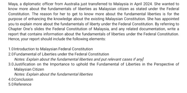 Maya, a diplomatic officer from Australia just transferred to Malaysia in April 2024. She wanted to
know more about the fundamentals of liberties as Malaysian citizen as stated under the Federal
Constitution. The reason for her to get to know more about the fundamental liberties is for the
purpose of enhancing the knowledge about the existing Malaysian Constitution. She has appointed
you to explain more about the fundamentals of liberty under the Federal Constitution. By referring to
Chapter One's slides the Federal Constitution of Malaysia, and any related documentation, write a
report that contains information about the fundamentals of liberties under the Federal Constitution.
Hence, your report should include the following elements:
1.0 Introduction to Malaysian Federal Constitution
2.0 Fundamental of Liberties under the Federal Constitution
Notes: Explain about the fundamental liberties and put relevant cases if any]
3.0 Justification on the Importance to uphold the Fundamental of Liberties in the Perspective of
Malaysian Citizen
Notes: Explain about the fundamental liberties
4.0 Conclusion
5.0 Reference