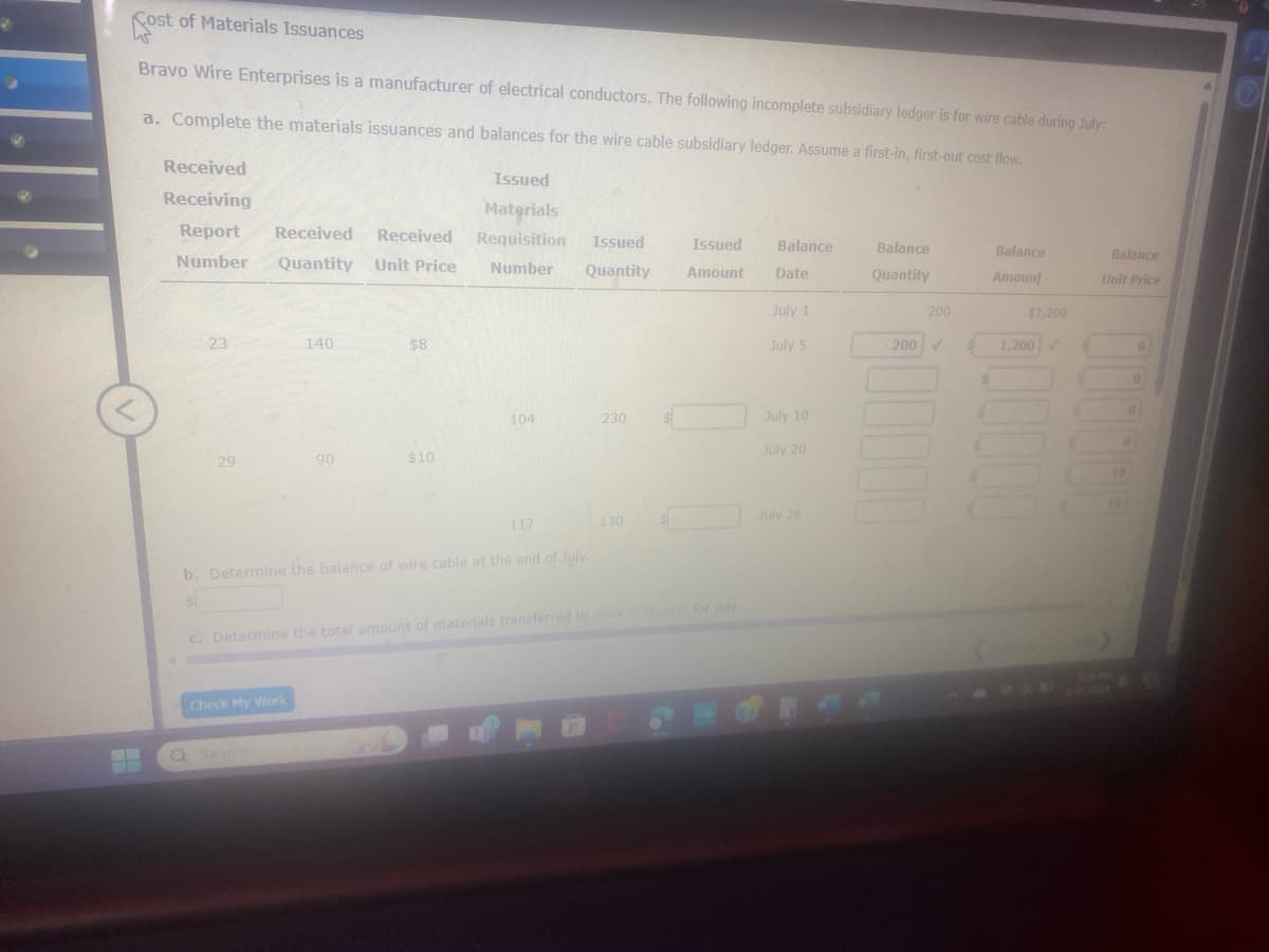 4
Cost of Materials Issuances
Sost
Bravo Wire Enterprises is a manufacturer of electrical conductors. The following incomplete subsidiary ledger is for wire cable during July:
a. Complete the materials issuances and balances for the wire cable subsidiary ledger. Assume a first-in, first-out cost flow.
Received
Receiving
Issued
Materials
Report Received
Number
Received
Quantity Unit Price
Requisition
Number
Issued
Quantity
Issued
Balance
Balance
Amount
Date
Quantity
Balance
Amount
Balance
Unit Price
July 1
200
$1,200
23
140
$8
July 5
200 V
1,200
104
230
July 10
July 20
29
90
$10
117
b. Determine the balance of wire cable at the end of July.
10
130
July 26
10
c. Determine the total amount of materials transferred to Work in Process for July.
Check My Work
Q Search
329 PLA
1/31/2024
8
44