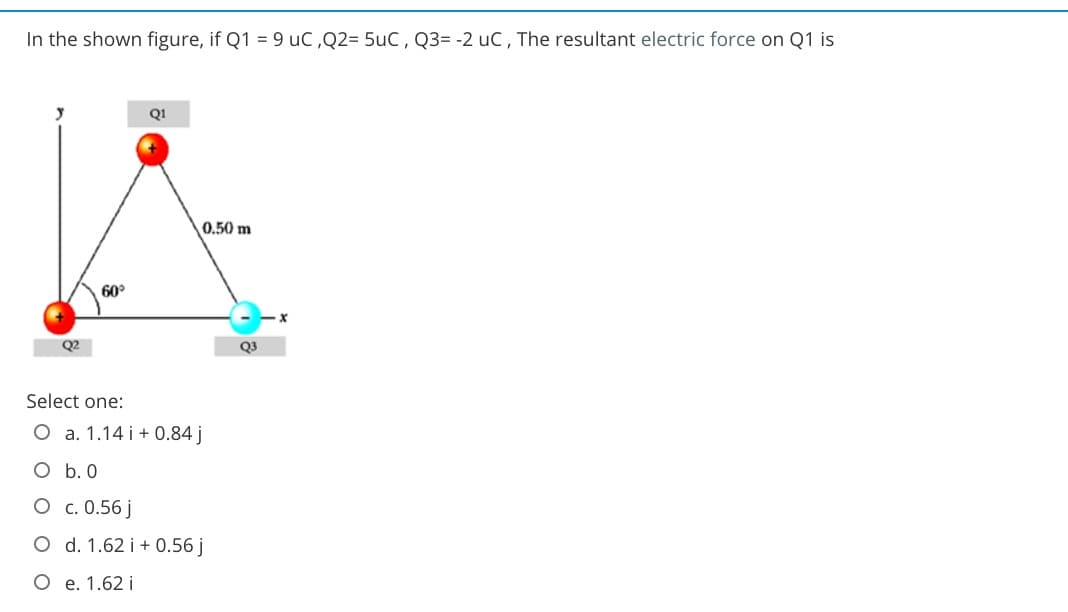 In the shown figure, if Q1 = 9 uC,Q2= 5uC, Q3= -2 uc, The resultant electric force on Q1 is
Q1
0.50 m
60°
Q3
Select one:
O a. 1.14 i + 0.84 j
O b. 0
O c. 0.56 j
O d. 1.62 i + 0.56 j
O e. 1.62 i
