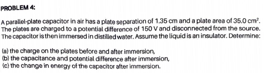 PROBLEM 4:
A parallel-plate capacitor in air has a plate separation of 1.35 cm and a plate area of 35.0 cm?.
The plates are charged to a potential difference of 150 V and disconnected from the source.
The capacitor is then immersed in distilled water. Assume the liquid is an insulator. Determine:
(a) the charge on the plates before and after immersion,
(b) the capacitance and potential difference after immersion,
(c) the change in energy of the capacitor after immersion.
