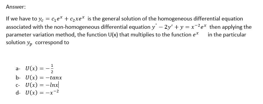 Answer:
If we have to yc = C₁e* + C₂xe* is the general solution of the homogeneous differential equation
associated with the non-homogeneous differential equation y" — 2y' + y = x¯²e* then applying the
parameter variation method, the function U(x) that multiplies to the function e* in the particular
solution yp correspond to
a- U(x): =
7/213
b- U(x) = -tanx
c- U(x) = - Inx
d- U(x) = -x-²