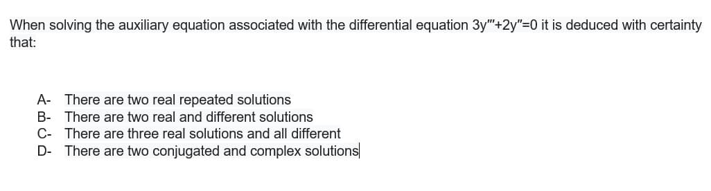 When solving the auxiliary equation associated with the differential equation 3y"+2y"=0 it is deduced with certainty
that:
A- There are two real repeated solutions
B- There are two real and different solutions
C- There are three real solutions and all different
D- There are two conjugated and complex solutions