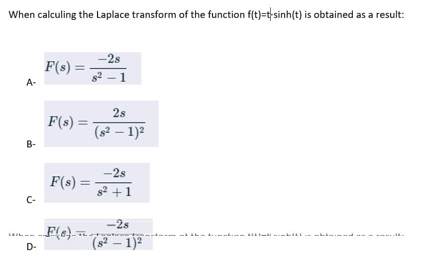 When calculing the Laplace transform of the function f(t)=t-sinh(t) is obtained as a result:
A-
B-
C-
D-
F(s):
=
F(s):
F(8)
=
F(s) =
-
-2s
s²1
2s
(s² − 1)²
-
-2s
s² +1
-28
este
(s² − 1)²
-
LL.
LILIN ---LILI
.IL.