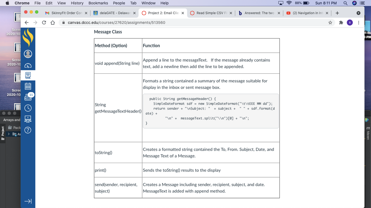 Chrome
File
Edit
View
History
Bookmarks
People
Tab
Window
Help
88% O
Sun 8:11 PM
M SkinnyFit Order Cor
S delaGATE - Delawar X
O Project 2: Email Clie x
A Read Simple CSV Fi x
b Answered: The two x
O (2) Navigation in Int x
+
A canvas.dccc.edu/courses/27620/assignments/513560
Scree
2020-10
Message Class
tls
PM
Method (Option)
Function
Append a line to the messageText. If the message already contains
text, add a newline then add the line to be appended.
Scree
2020-10
void append(String line)
Formats a string contained a summary of the message suitable for
display in the inbox or sent message box.
Scree
2020-10
public String getMessageHeader() {
SimpleDateFormat sdf = new SimpleDateFormat("\t\TEEE MM dd");
String
return sender + "\nSubject: "
+ subject +
" " + sdf.format(d
getMessageTextHeader()
ate) +
"\n" +
messageText.split("\\n")[0] + "\n";
Arrays and
}
Pack
m
Creates a formatted string contained the To, From. Subject, Date, and
toString()
Message Text of a Message.
print()
Sends the toString() results to the display
send(sender, recipient,
Creates a Message including sender, recipient, subject, and date.
MessageText is added with append method.
subject)
