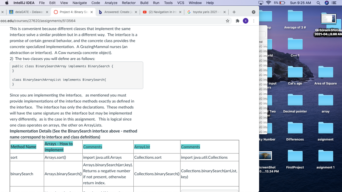 IntelliJ IDEA
File
Edit
View Navigate
Code
Analyze
Refactor
Build
Tools
Window
7 ? 5%
Sun 9:25 AM
Run
Vcs
Help
S delaGATE - Delawar X
O Project 4: Binary Se x
b Answered: Create
O (2) Navigation in Int x G toyota yaris 2021 -
Iccc.edu/courses/27620/assignments/513564
This is convenient because different classes that implement the same
op
Average of 3 #
GEScreen Shotals
interface solve a similar problem but in a different way. The interface is a
2021-04a:5.44 AM
promise of certain general behavior, and the concrete class provides the
nd
concrete specialized implementation. A GrazingMammal nurses (an
NG ima
NG ima
abstraction or interface). A Cow nurses(a concrete object).
NG imprld
C++ 1
2) The two classes you will define are as follows:
NG ima
NG ima
NG ima
public class BinarySearchArray implements BinarySearch {
NG ima
class BinarySearchArrayList implements BinarySearch{
}
NG ima
NG im input
Cat's age
Area of Square
ers
NG ima
NG ima
NG ima
NG ima
Since you are implementing the interface, as mentioned you must
provide implementations of the interface methods exactly as defined in
the interface. The interface has only the declarations. These methods
NG ima
f Two
Decimal pointer
array
NG ima
er
NG ima
will have the same signature as the interface but may be implemented
very differently, as is the case in this assignment. This is logical since
NG ima
one class operates on arrays, the other on ArrayLists.
NG ima
Implementation Details (See the BinarySearch interface above - method
name correspond to interface and class definitions)
NG ima
ky Number
Differences
asignment
Arrays - How to
Method Name
Comments
ArrayList
Comments
implement
sort
Arrays.sort()
import java.util.Arrays
Collections.sort
import java.util.Collections
Arrays.binarySearch(arr,key).
Returns a negative number
ScreenShot
0...13.34 PM
FirstProject
asignment 1
Collections.binarySearch(arrList,
binarySearch
Arrays.binarySearch()
Collections.binarySearch()
key)
if not present, otherwise
return index.
