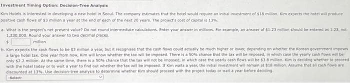 Investment Timing Option: Decision-Tree Analysis
Kim Hotels is interested in developing a new hotel in Seoul. The company estimates that the hotel would require an initial investment of $18 million. Kim expects the hotel will produce
positive cash flows of $3 million a year at the end of each of the next 20 years. The project's cost of capital is 13%.
a. What is the project's net present value? Do not round intermediate calculations. Enter your answer in millions. For example, an answer of $1.23 million should be entered as 1.23, not
1,230,000. Round your answer to two decimal places,
$
million
b. Kim expects the cash flows to be $3 million a year, but it recognizes that the cash flows could actually be much higher or lower, depending on whether the Korean government imposes
a large hotel tax. One year from now, Kim will know whether the tax will be imposed. There is a 50% chance that the tax will be imposed, in which case the yearly cash flows will be
only $2.2 million. At the same time, there is a 50% chance that the tax will not be imposed, in which case the yearly cash flows will be $3.8 million. Kim is deciding whether to proceed
with the hotel today or to wait a year to find out whether the tax will be imposed. If Kim waits a year, the initial investment will remain at $18 million. Assume that all cash flows are
discounted at 13%. Use decision-tree analysis to determine whether Kim should proceed with the project today or wait a year before deciding
-Select-