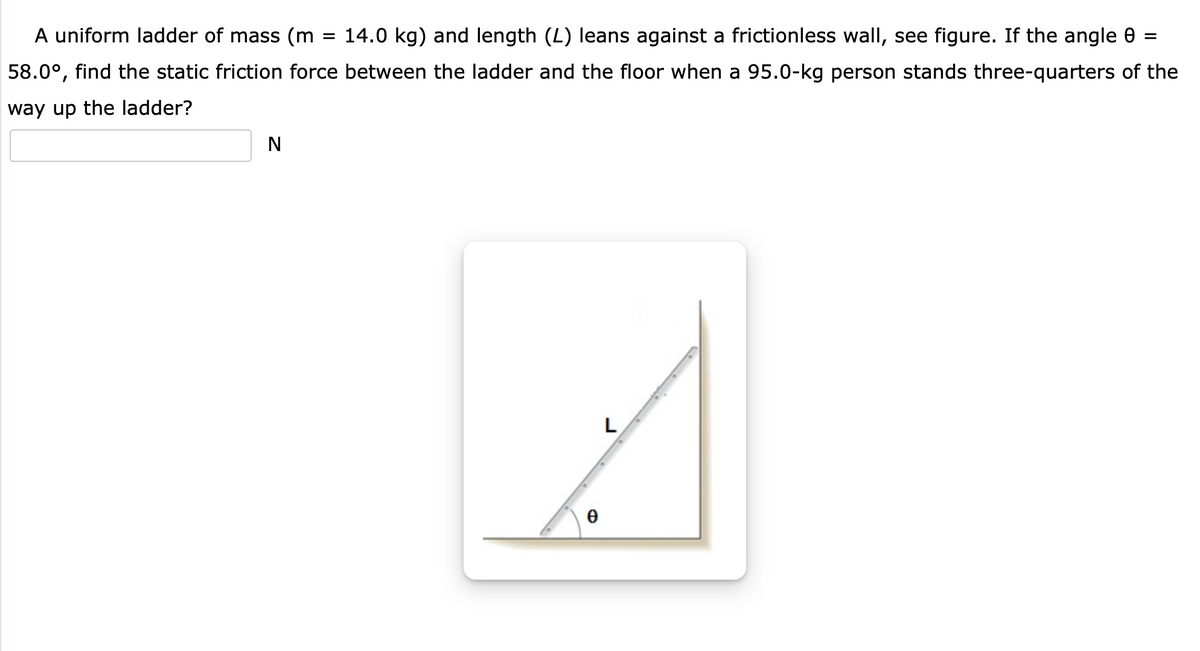 A uniform ladder of mass (m
= 14.0 kg) and length (L) leans against a frictionless wall, see figure. If the angle 0 =
58.0°, find the static friction force between the ladder and the floor when a 95.0-kg person stands three-quarters of the
way up the ladder?
N
L
