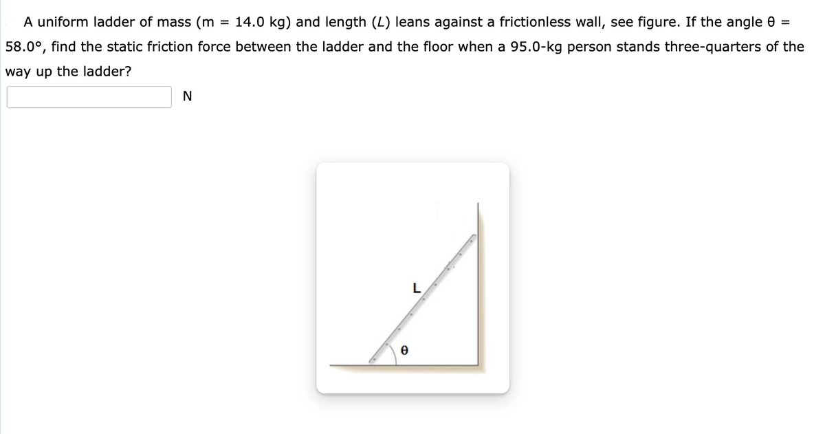 A uniform ladder of mass (m
14.0 kg) and length (L) leans against a frictionless wall, see figure. If the angle 0 =
%D
58.0°, find the static friction force between the ladder and the floor when a 95.0-kg person stands three-quarters of the
way up the ladder?
N
