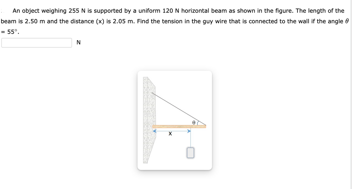 An object weighing 255 N is supported by a uniform 120 N horizontal beam as shown in the figure. The length of the
beam is 2.50 m and the distance (x) is 2.05 m. Find the tension in the guy wire that is connected to the wall if the angle 0
= 55°.
N
